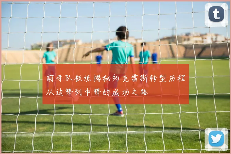 前母队教练揭秘约克雷斯转型历程从边锋到中锋的成功之路