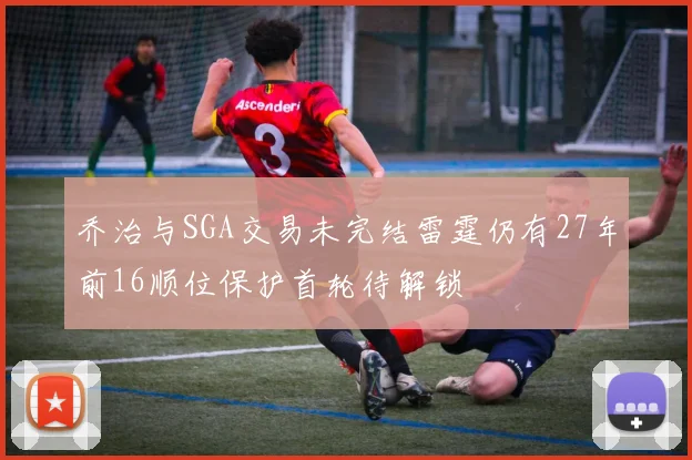 乔治与SGA交易未完结雷霆仍有27年前16顺位保护首轮待解锁