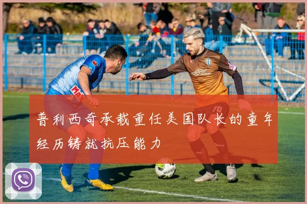 普利西奇承载重任美国队长的童年经历铸就抗压能力