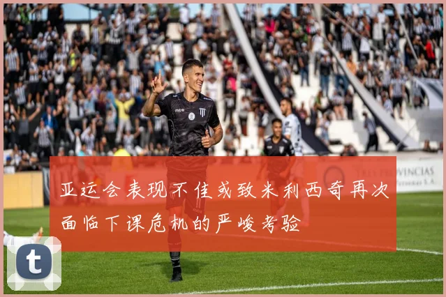 亚运会表现不佳或致米利西奇再次面临下课危机的严峻考验