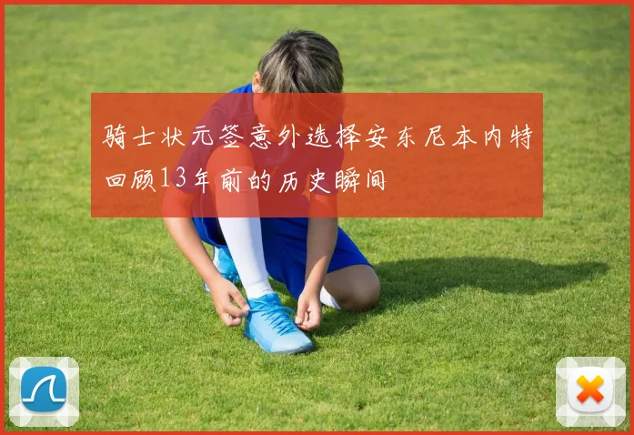 骑士状元签意外选择安东尼本内特回顾13年前的历史瞬间