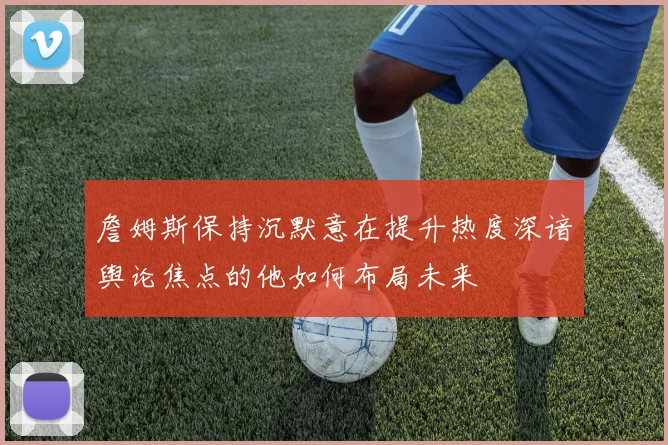 詹姆斯保持沉默意在提升热度深谙舆论焦点的他如何布局未来
