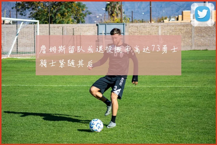 詹姆斯留队或退役概率高达73勇士骑士紧随其后