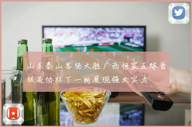 山东泰山客场大胜广西恒宸五球晋级足协杯下一轮展现强大实力