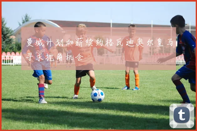 曼城计划加薪续约格瓦迪奥尔皇马寻求挖角机会