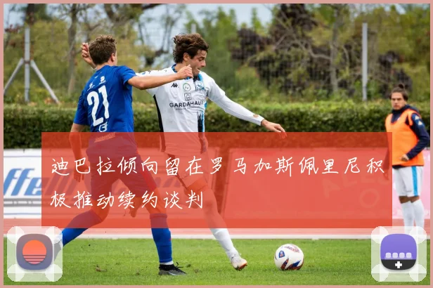 迪巴拉倾向留在罗马加斯佩里尼积极推动续约谈判