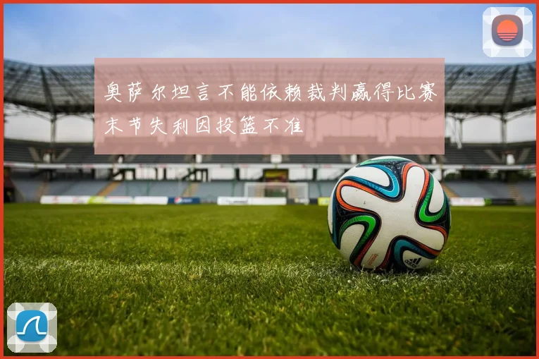 奥萨尔坦言不能依赖裁判赢得比赛末节失利因投篮不准