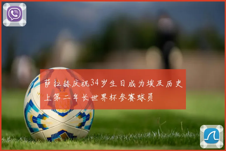 萨拉赫庆祝34岁生日成为埃及历史上第二年长世界杯参赛球员